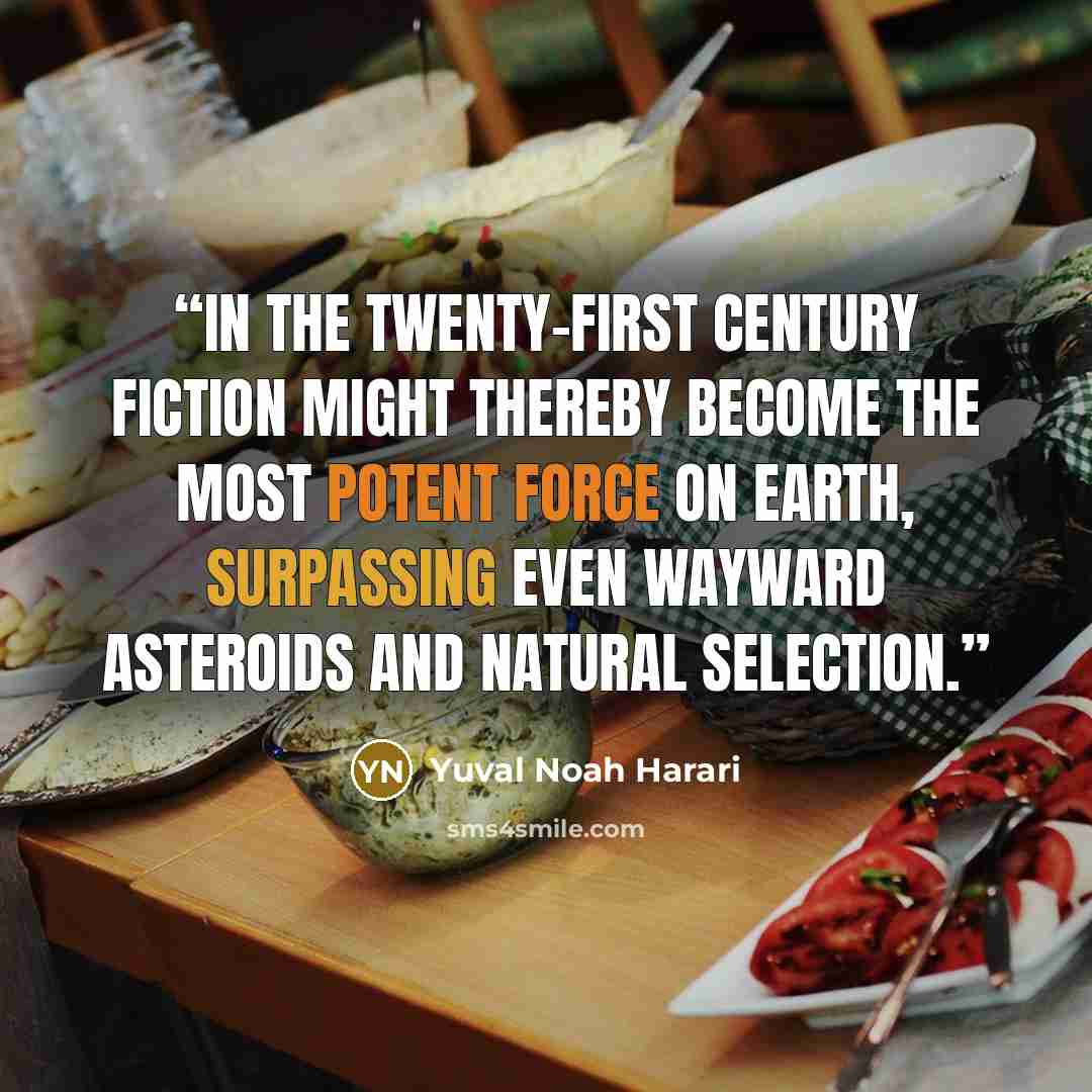 “In the twenty-first century fiction might thereby become the most potent force on earth, surpassing even wayward asteroids and natural selection.” quote by Yuval Noah Harari