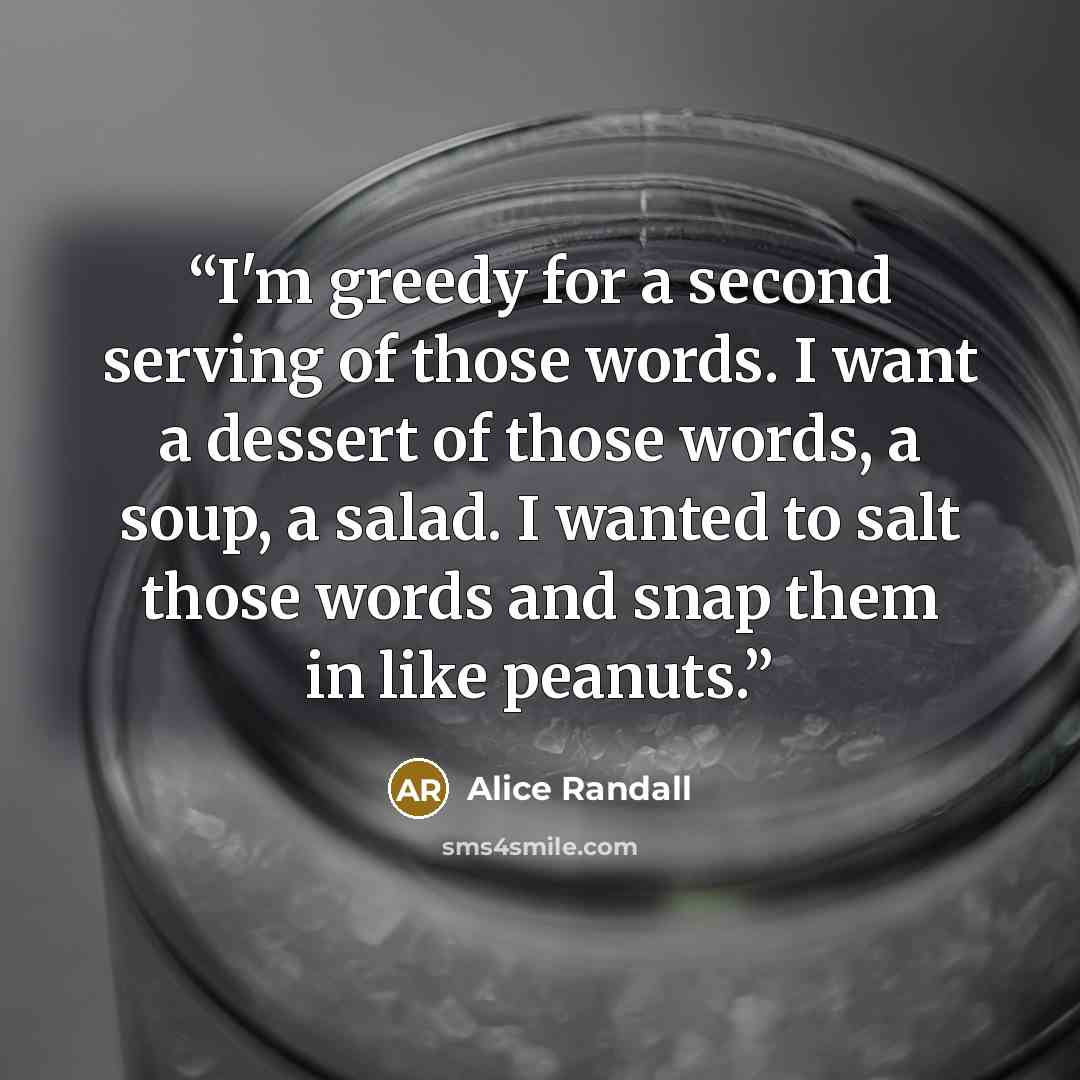 “I'm greedy for a second serving of those words. I want a dessert of those words, a soup, a salad. I wanted to salt those words and snap them in like peanuts.” quote by Alice Randall
