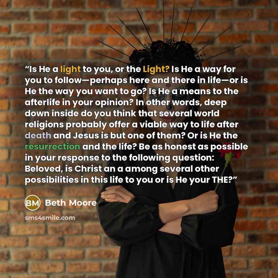 “Is He a light to you, or the Light? Is He a way for you to follow—perhaps here and there in life—or is He the way you want to go? Is He a means to the afterlife in your opinion? In other words, deep down inside do you think that several world religions probably offer a viable way to life after…” quote by Beth Moore