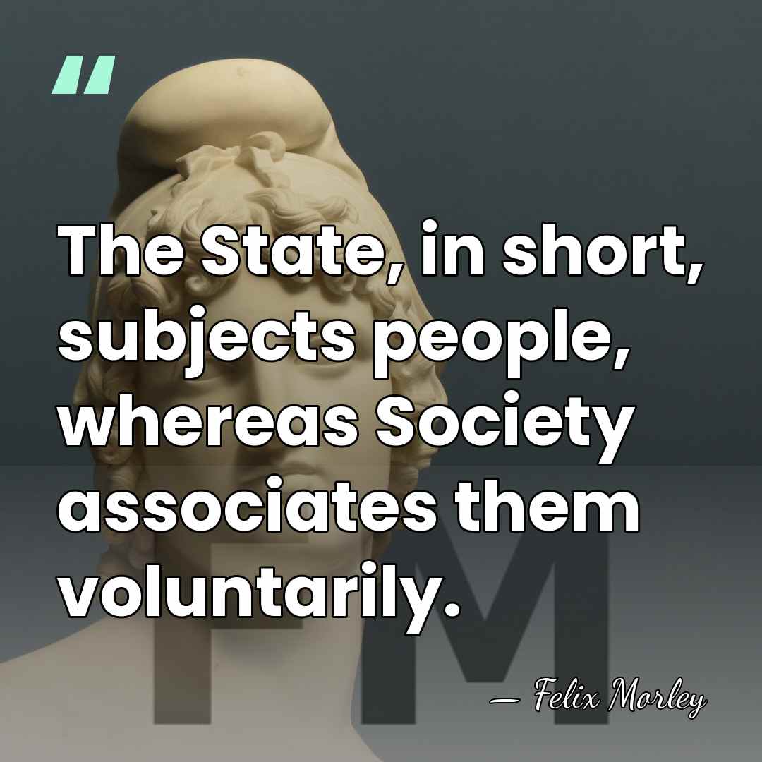 The State, in short, subjects people, whereas Society associates them voluntarily. - Felix Morley