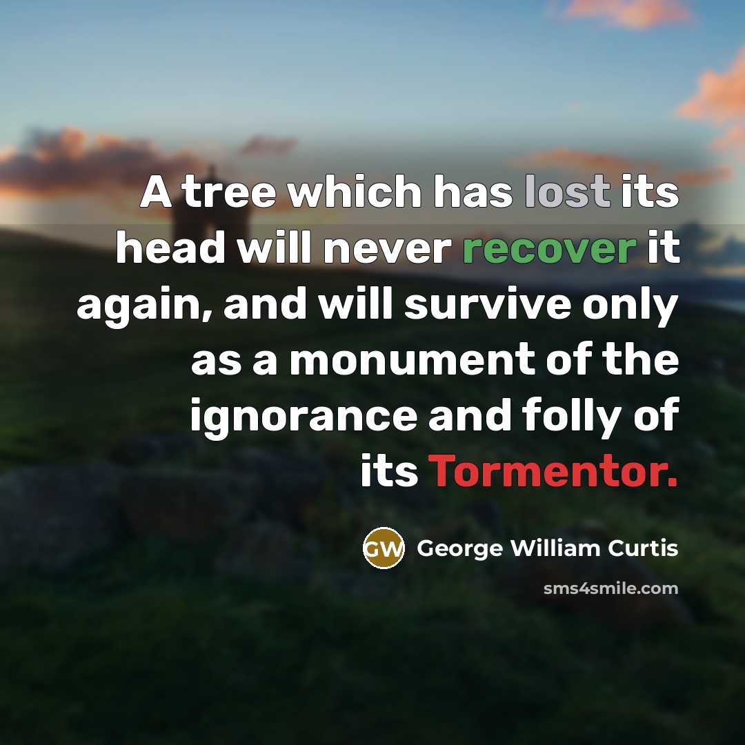 “A tree which has lost its head will never recover it again, and will survive only as a monument of the ignorance and folly of its Tormentor.” quote by George William Curtis