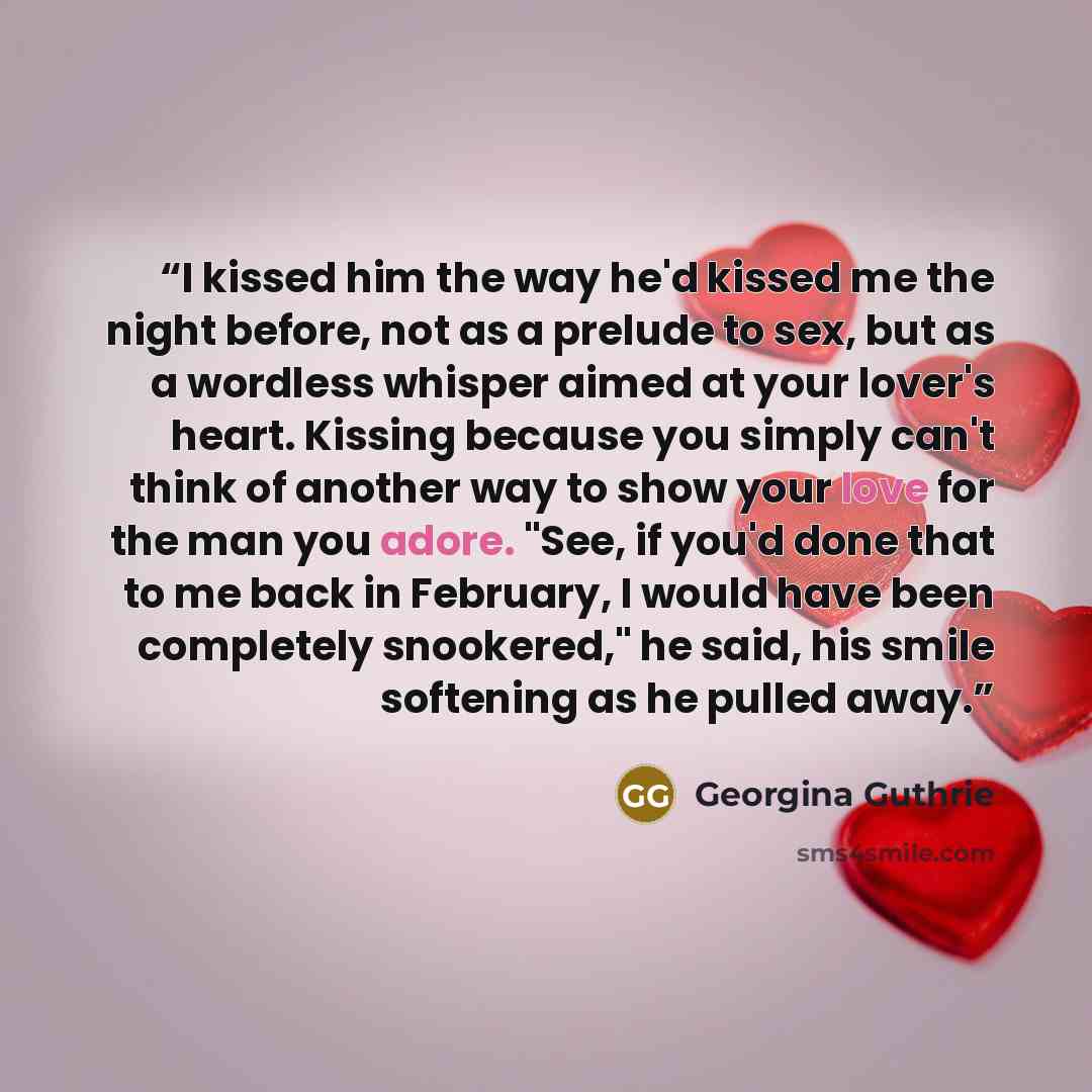 “I kissed him the way he'd kissed me the night before, not as a prelude to sex, but as a wordless whisper aimed at your lover's heart. Kissing because you simply can't think of another way to show your love for the man you adore. "See, if you'd done that to me back in February, I would have been…” quote by Georgina Guthrie
