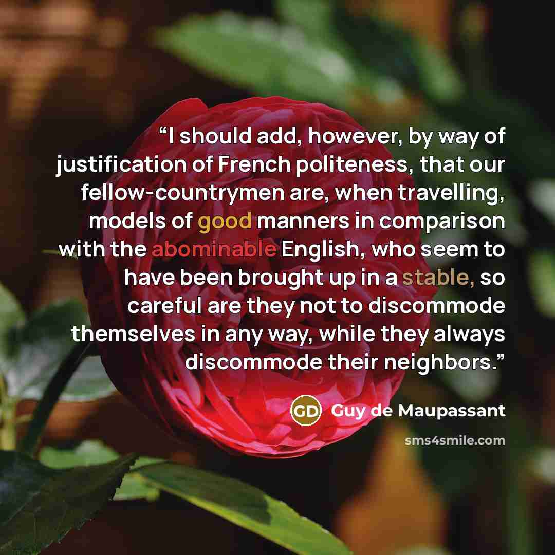 “I should add, however, by way of justification of French politeness, that our fellow-countrymen are, when travelling, models of good manners in comparison with the abominable English, who seem to have been brought up in a stable, so careful are they not to discommode themselves in any way, while…” quote by Guy de Maupassant
