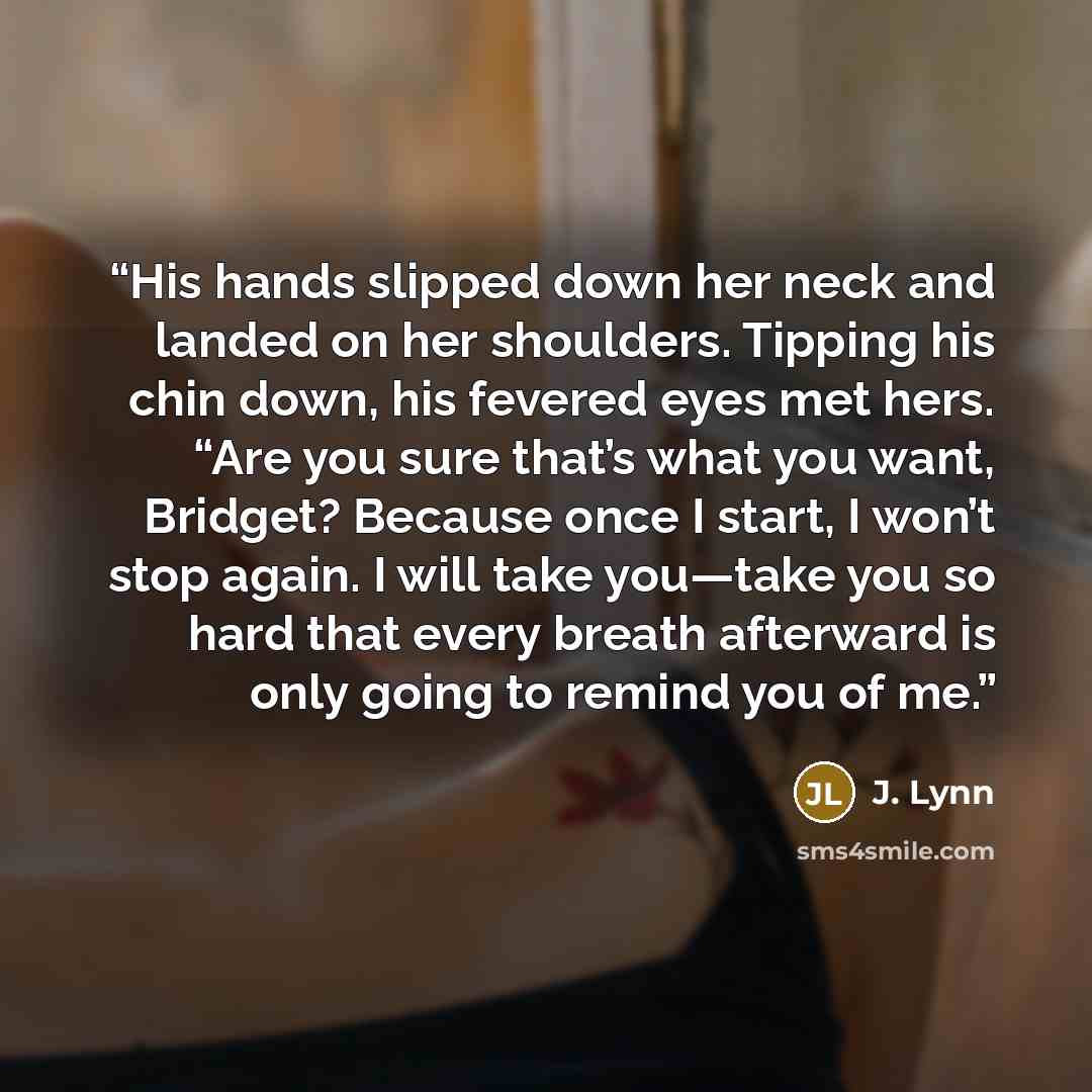 “His hands slipped down her neck and landed on her shoulders. Tipping his chin down, his fevered eyes met hers. “Are you sure that’s what you want, Bridget? Because once I start, I won’t stop again. I will take you—take you so hard that every breath afterward is only going to remind you of me.” quote by J. Lynn