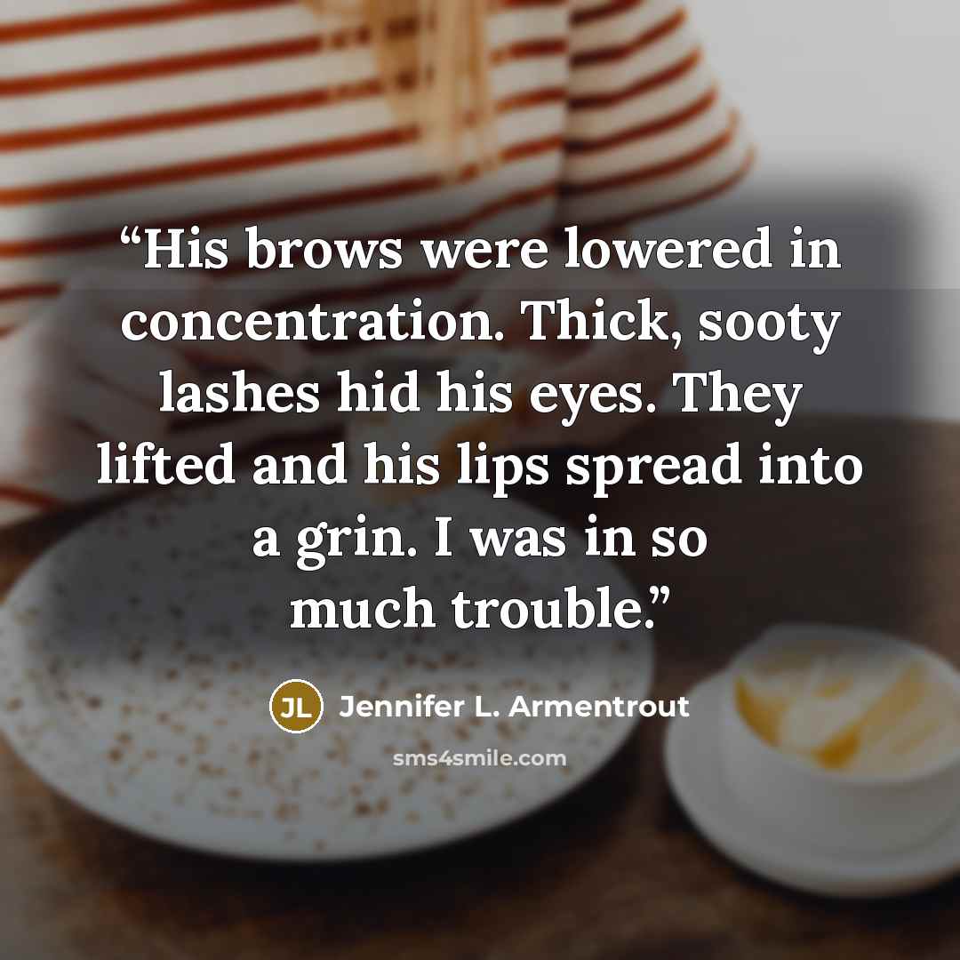 “His brows were lowered in concentration. Thick, sooty lashes hid his eyes. They lifted and his lips spread into a grin. I was in so much trouble.” quote by Jennifer L. Armentrout
