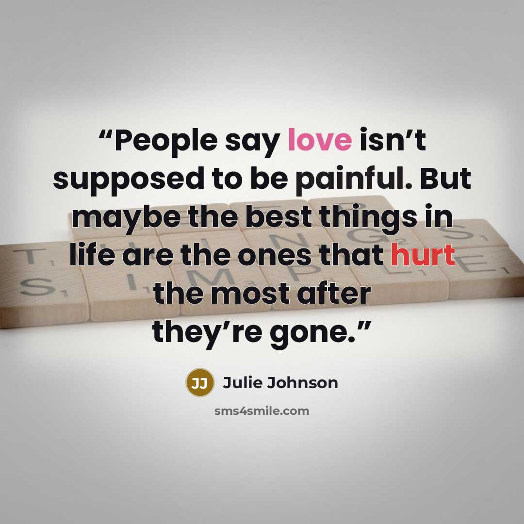 “People say love isn’t supposed to be painful. But maybe the best things in life are the ones that hurt the most after they’re gone.” quote by Julie Johnson