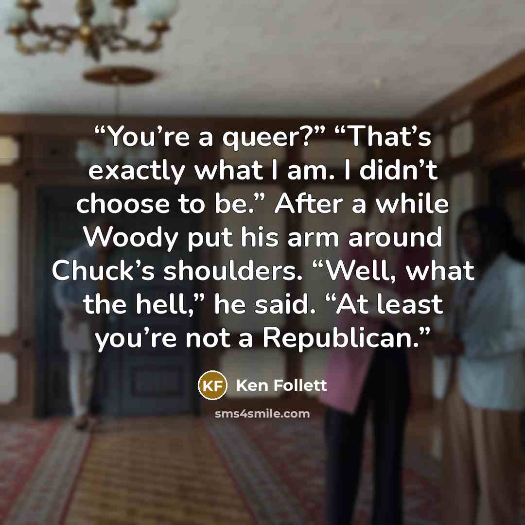“You’re a queer?” “That’s exactly what I am. I didn’t choose to be.” After a while Woody put his arm around Chuck’s shoulders. “Well, what the hell,” he said. “At least you’re not a Republican.” quote by Ken Follett