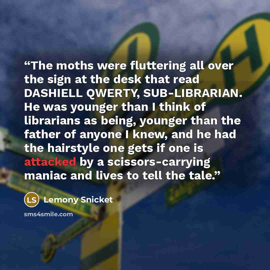 “The moths were fluttering all over the sign at the desk that read DASHIELL QWERTY, SUB-LIBRARIAN. He was younger than I think of librarians as being, younger than the father of anyone I knew, and he had the hairstyle one gets if one is attacked by a scissors-carrying maniac and lives to tell the…” quote by Lemony Snicket