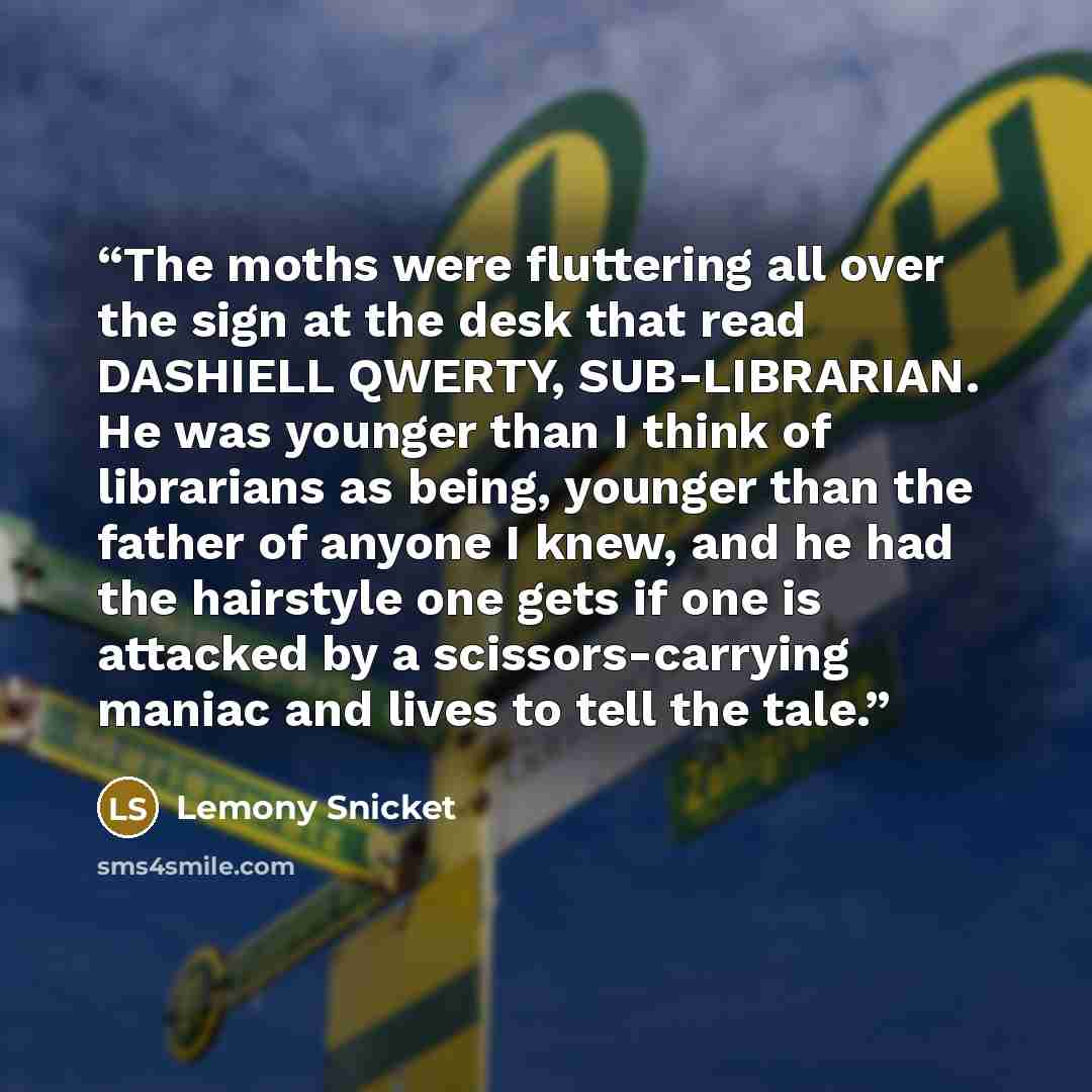 “The moths were fluttering all over the sign at the desk that read DASHIELL QWERTY, SUB-LIBRARIAN. He was younger than I think of librarians as being, younger than the father of anyone I knew, and he had the hairstyle one gets if one is attacked by a scissors-carrying maniac and lives to tell the…” quote by Lemony Snicket
