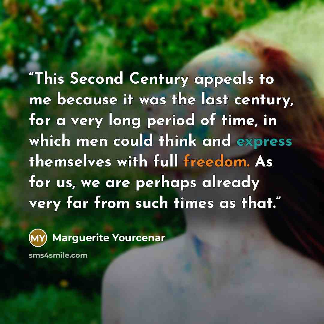 “This Second Century appeals to me because it was the last century, for a very long period of time, in which men could think and express themselves with full freedom. As for us, we are perhaps already very far from such times as that.” quote by Marguerite Yourcenar
