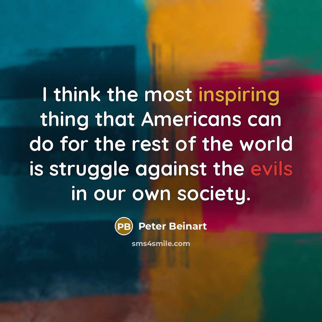 “I think the most inspiring thing that Americans can do for the rest of the world is struggle against the evils in our own society.” quote by Peter Beinart