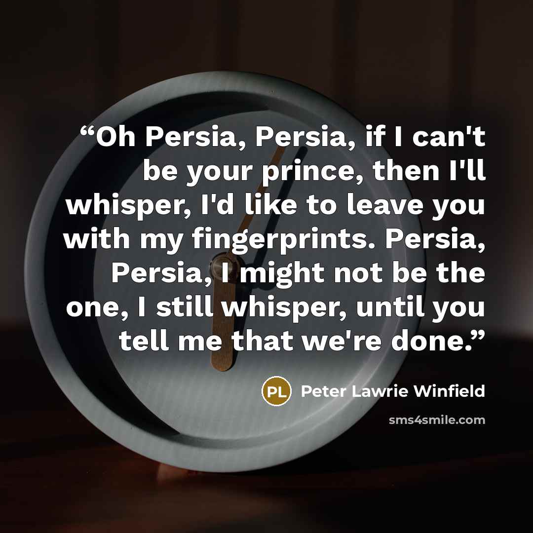 “Oh Persia, Persia, if I can't be your prince, then I'll whisper, I'd like to leave you with my fingerprints. Persia, Persia, I might not be the one, I still whisper, until you tell me that we're done.” quote by Peter Lawrie Winfield