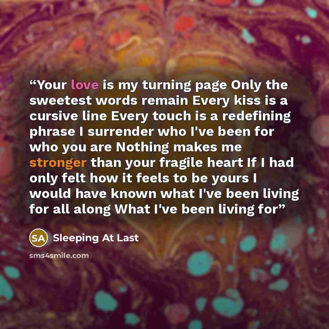 “Your love is my turning page Only the sweetest words remain Every kiss is a cursive line Every touch is a redefining phrase I surrender who I've been for who you are Nothing makes me stronger than your fragile heart If I had only felt how it feels to be yours I would have known what I've been…” quote by Sleeping at Last