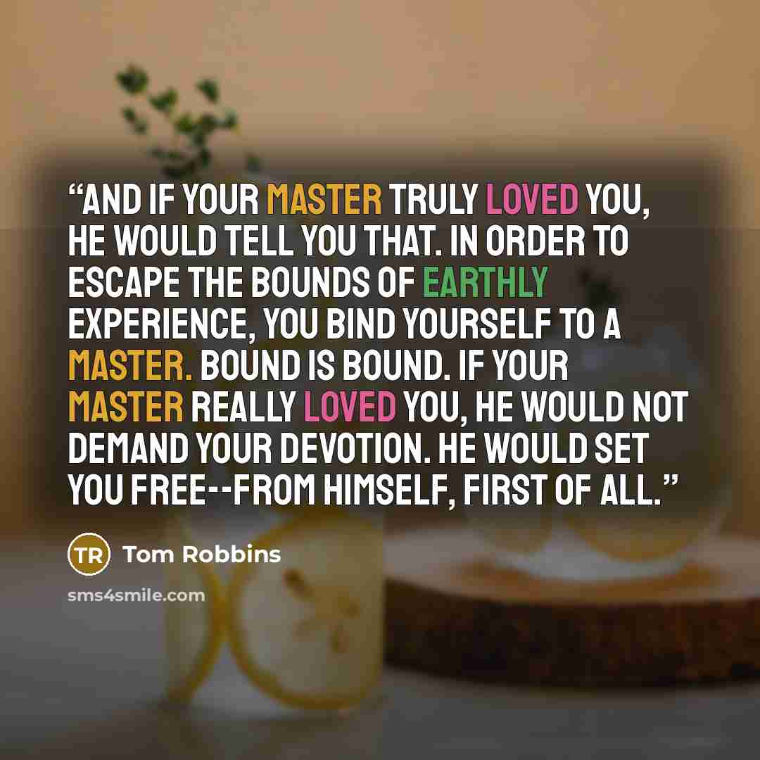 “And if your master truly loved you, he would tell you that. In order to escape the bounds of earthly experience, you bind yourself to a master. Bound is bound. If your master really loved you, he would not demand your devotion. He would set you free--from himself, first of all.” quote by Tom Robbins