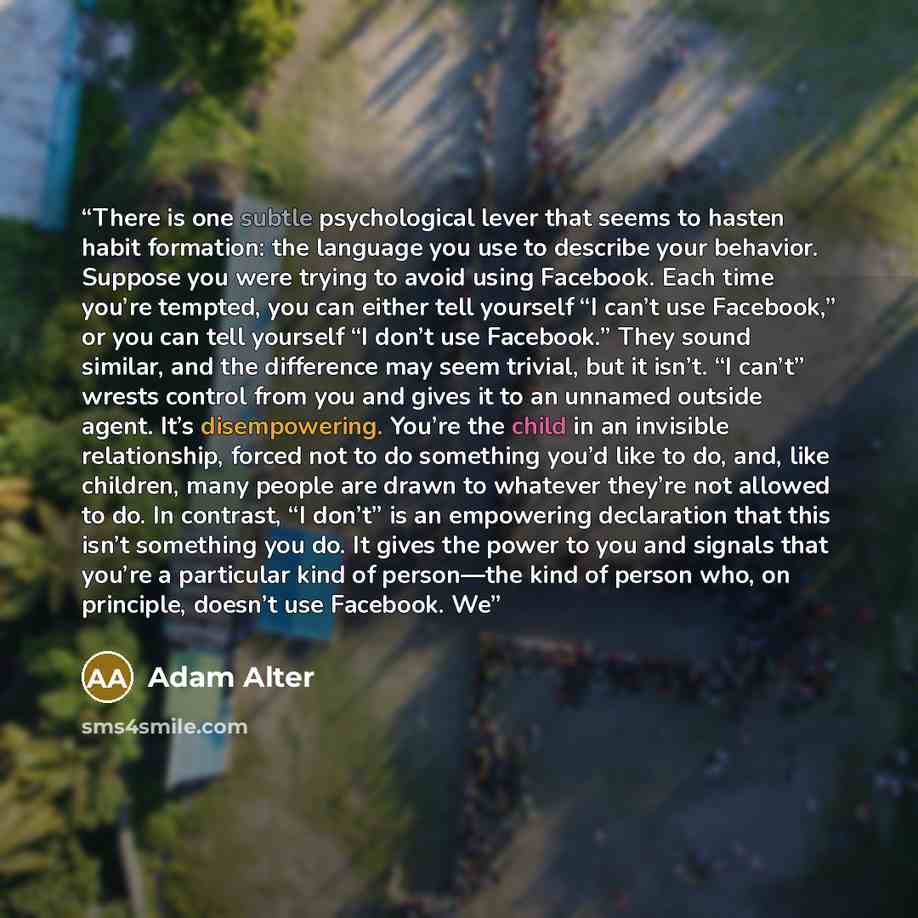 “There is one subtle psychological lever that seems to hasten habit formation: the language you use to describe your behavior. Suppose you were trying to avoid using Facebook. Each time you’re tempted, you can either tell yourself “I can’t use Facebook,” or you can tell yourself “I don’t use…” quote by Adam Alter