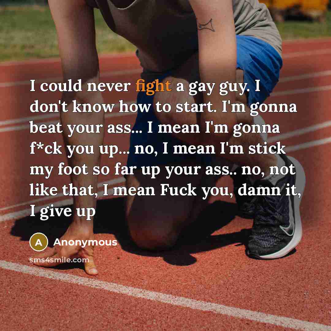 “I could never fight a gay guy. I don't know how to start. I'm gonna beat your ass... I mean I'm gonna f*ck you up... no, I mean I'm stick my foot so far up your ass.. no, not like that, I mean Fuck you, damn it, I give up” quote by Anonymous