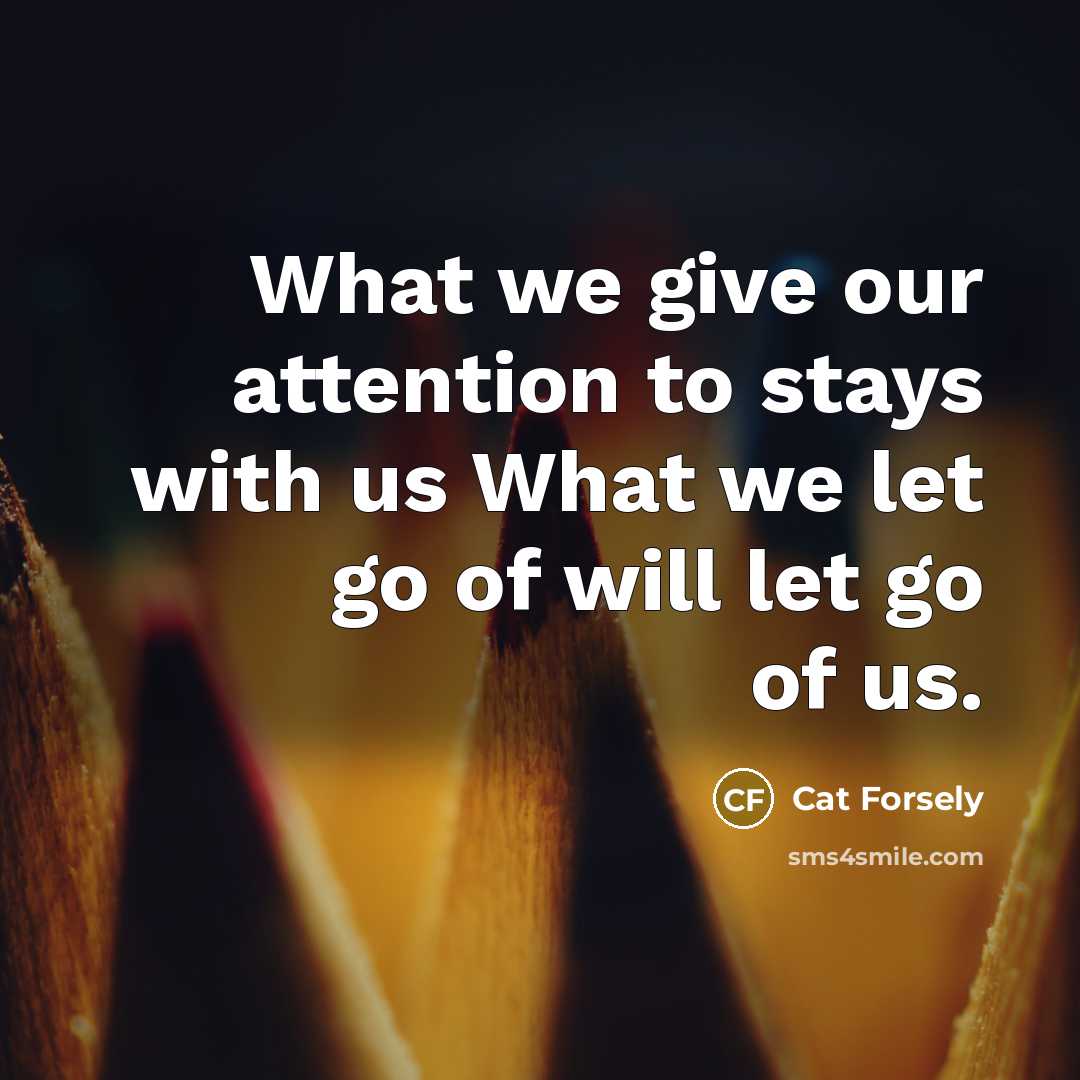 “What we give our attention to stays with us What we let go of will let go of us.” quote by Cat Forsely