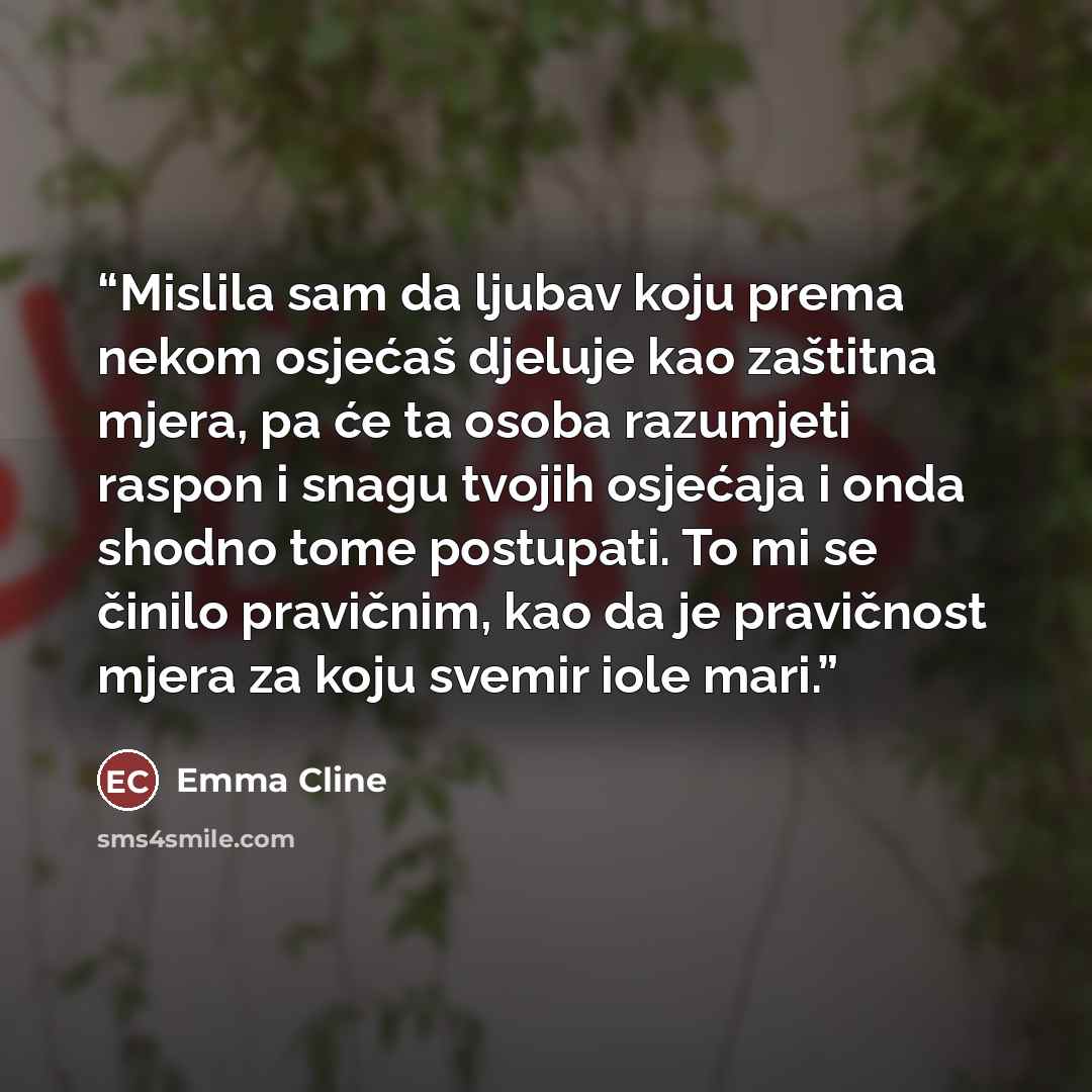 “Mislila sam da ljubav koju prema nekom osjećaš djeluje kao zaštitna mjera, pa će ta osoba razumjeti raspon i snagu tvojih osjećaja i onda shodno tome postupati. To mi se činilo pravičnim, kao da je pravičnost mjera za koju svemir iole mari.” quote by Emma Cline