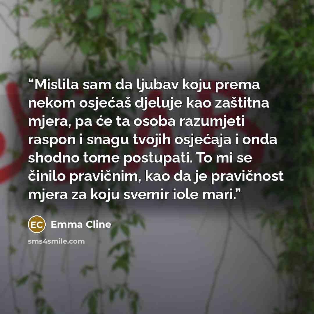 “Mislila sam da ljubav koju prema nekom osjećaš djeluje kao zaštitna mjera, pa će ta osoba razumjeti raspon i snagu tvojih osjećaja i onda shodno tome postupati. To mi se činilo pravičnim, kao da je pravičnost mjera za koju svemir iole mari.” quote by Emma Cline