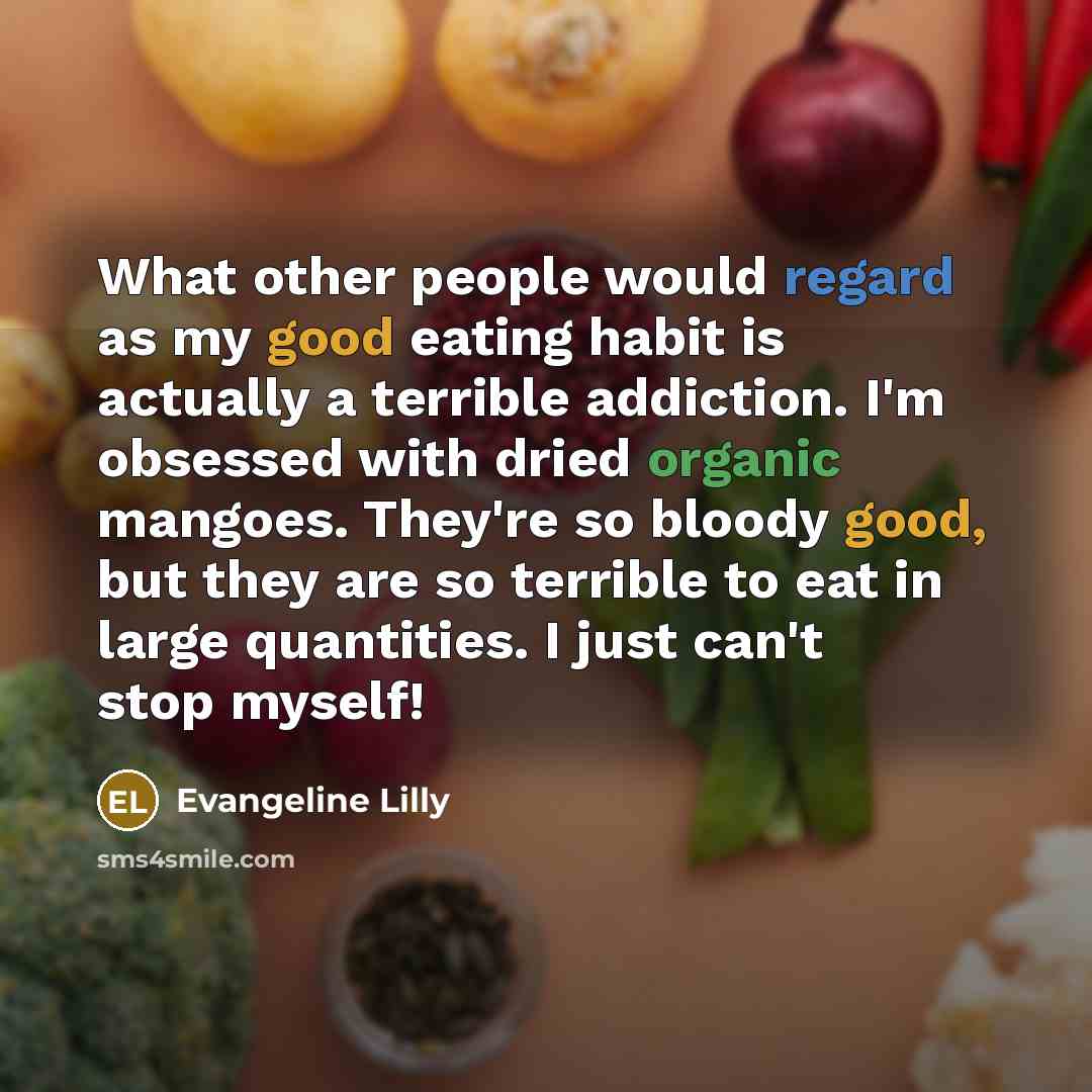 “What other people would regard as my good eating habit is actually a terrible addiction. I'm obsessed with dried organic mangoes. They're so bloody good, but they are so terrible to eat in large quantities. I just can't stop myself!” quote by Evangeline Lilly