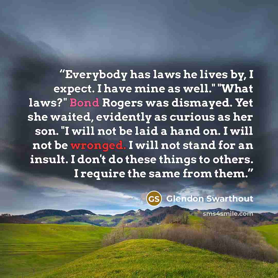 “Everybody has laws he lives by, I expect. I have mine as well." "What laws?" Bond Rogers was dismayed. Yet she waited, evidently as curious as her son. "I will not be laid a hand on. I will not be wronged. I will not stand for an insult. I don't do these things to others. I require the same from…” quote by Glendon Swarthout