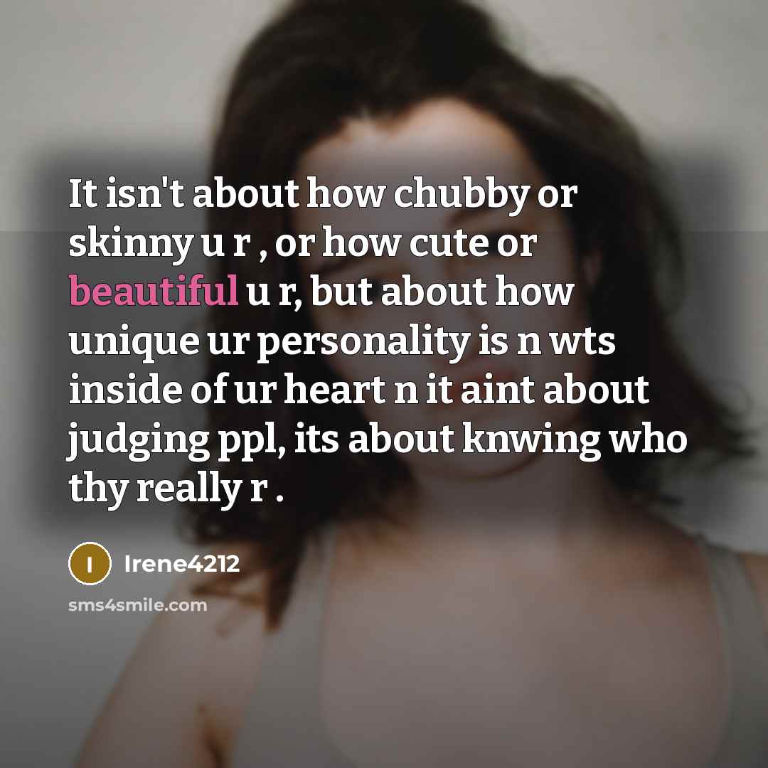 “It isn't about how chubby or skinny u r , or how cute or beautiful u r, but about how unique ur personality is n wts inside of ur heart n it aint about judging ppl, its about knwing who thy really r .” quote by Irene4212