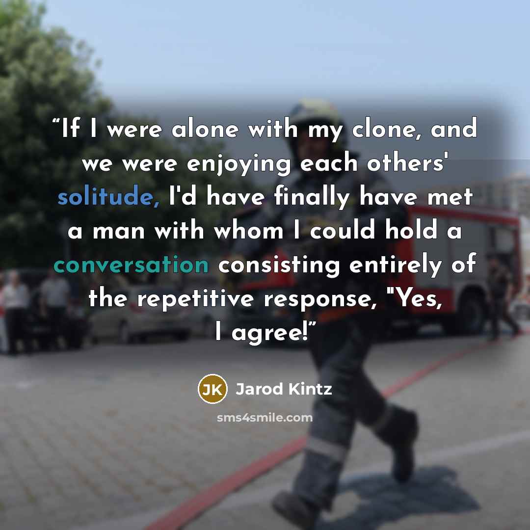 “If I were alone with my clone, and we were enjoying each others' solitude, I'd have finally have met a man with whom I could hold a conversation consisting entirely of the repetitive response, "Yes, I agree!” quote by Jarod Kintz