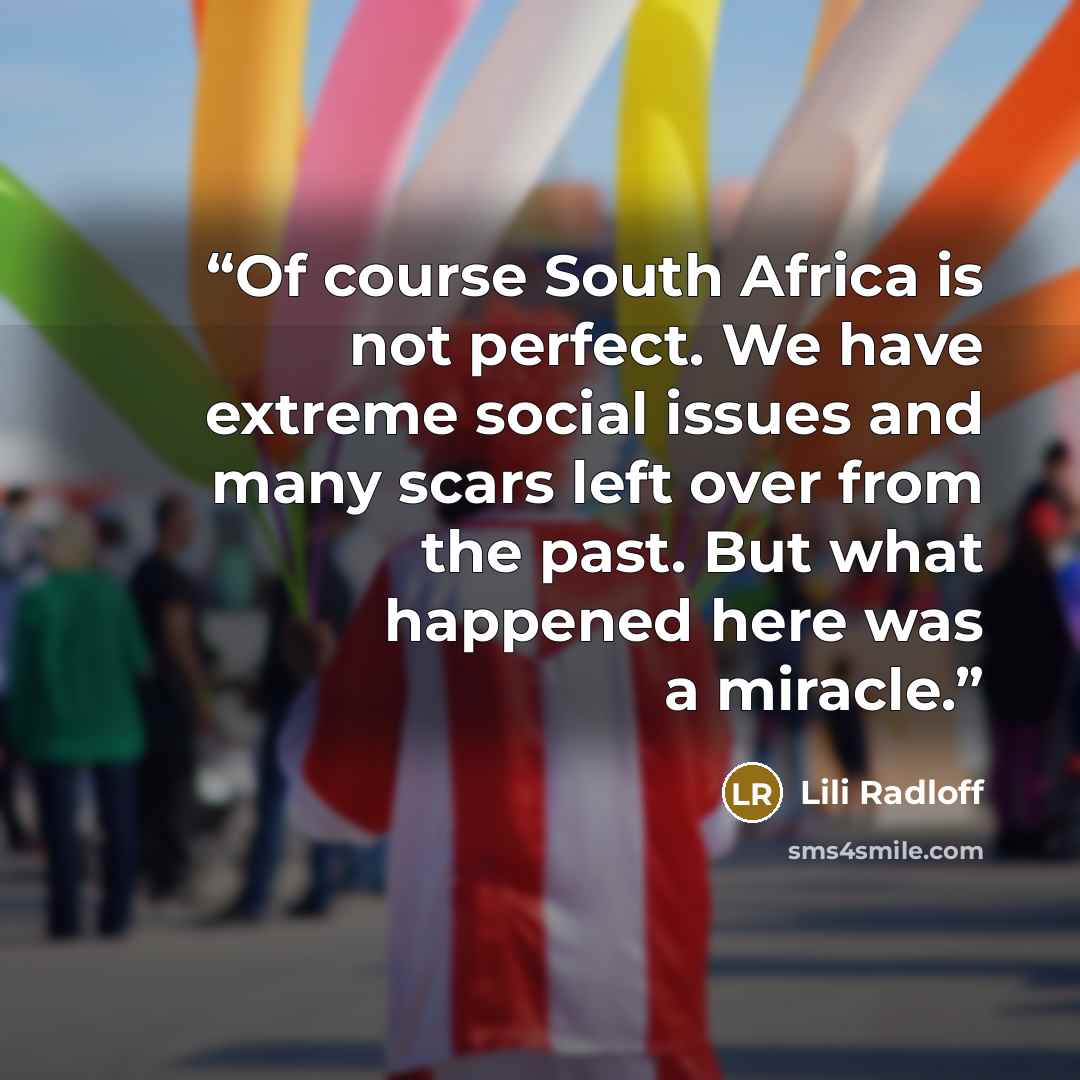 “Of course South Africa is not perfect. We have extreme social issues and many scars left over from the past. But what happened here was a miracle.” quote by Lili Radloff