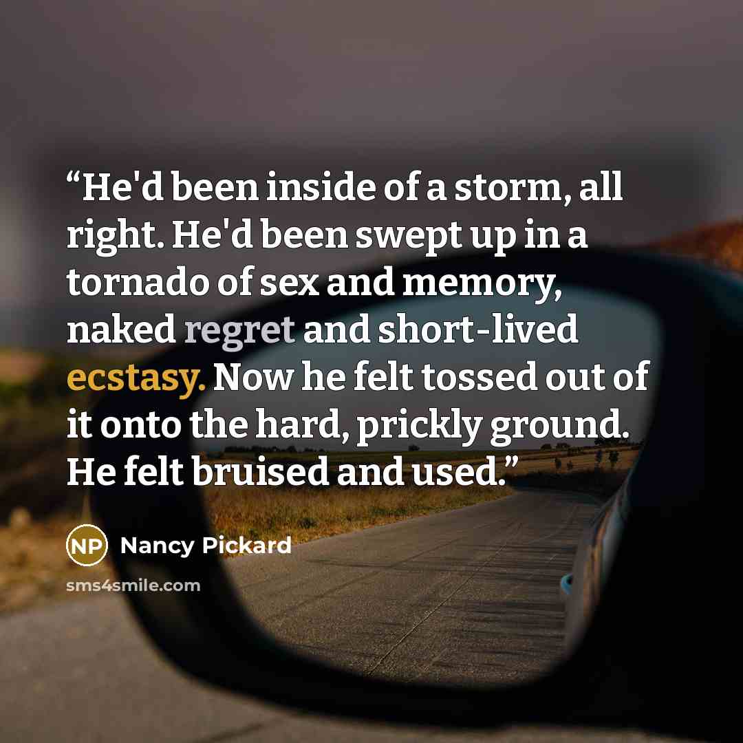 “He'd been inside of a storm, all right. He'd been swept up in a tornado of sex and memory, naked regret and short-lived ecstasy. Now he felt tossed out of it onto the hard, prickly ground. He felt bruised and used.” quote by Nancy Pickard