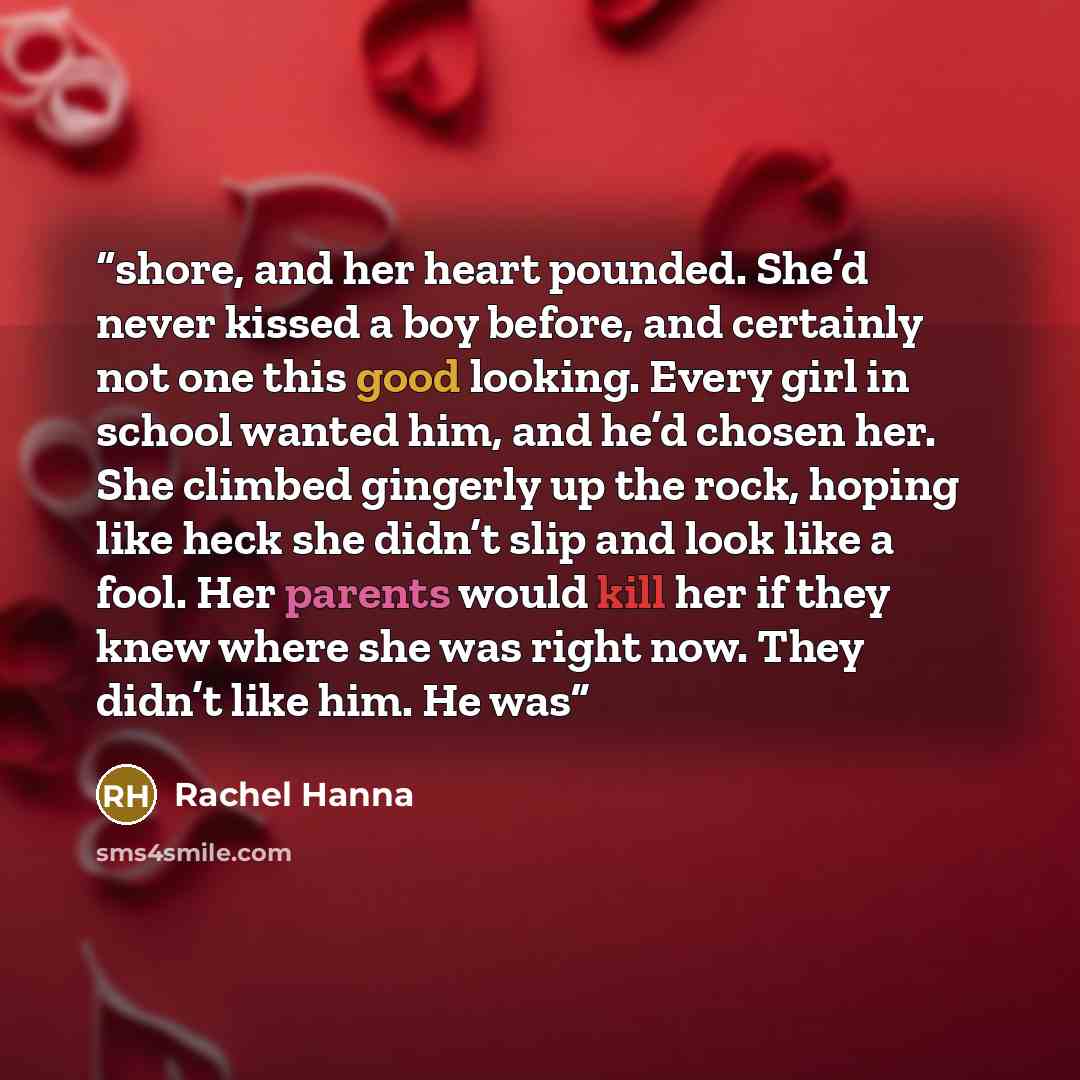 “shore, and her heart pounded. She’d never kissed a boy before, and certainly not one this good looking. Every girl in school wanted him, and he’d chosen her. She climbed gingerly up the rock, hoping like heck she didn’t slip and look like a fool. Her parents would kill her if they knew where she…” quote by Rachel Hanna