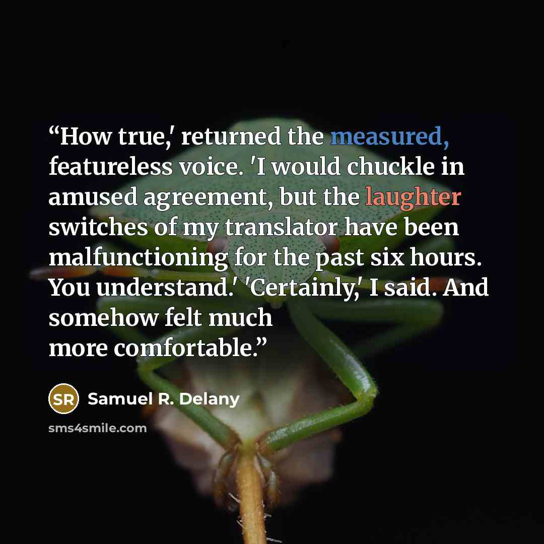 “How true,' returned the measured, featureless voice. 'I would chuckle in amused agreement, but the laughter switches of my translator have been malfunctioning for the past six hours. You understand.' 'Certainly,' I said. And somehow felt much more comfortable.” quote by Samuel R. Delany