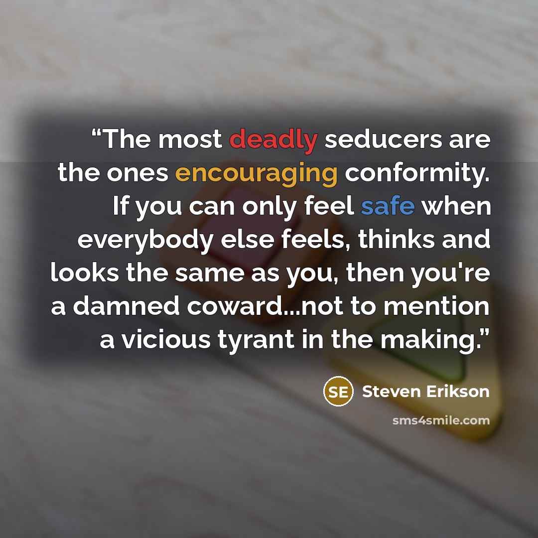 “The most deadly seducers are the ones encouraging conformity. If you can only feel safe when everybody else feels, thinks and looks the same as you, then you're a damned coward...not to mention a vicious tyrant in the making.” quote by Steven Erikson