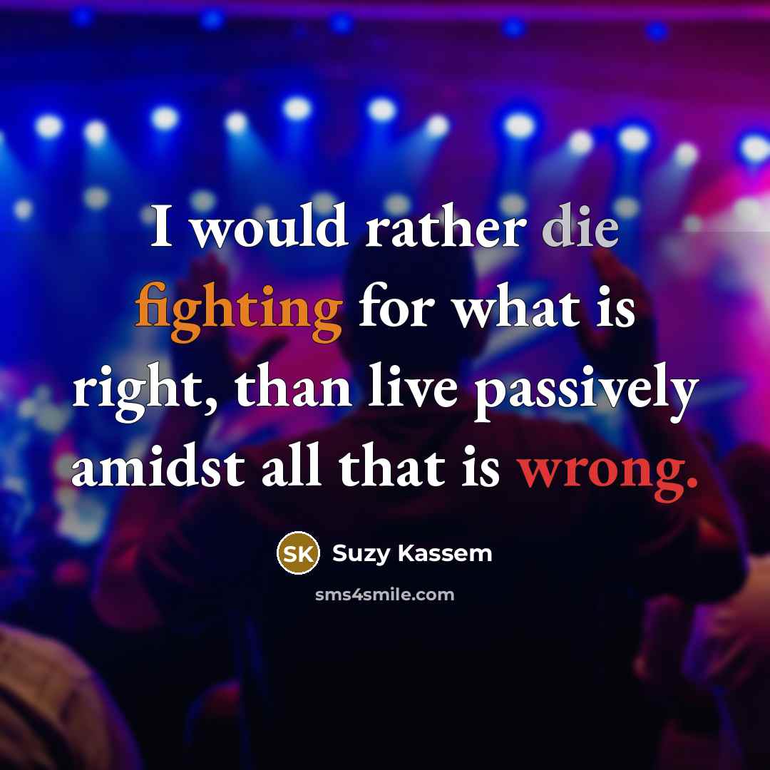 “I would rather die fighting for what is right, than live passively amidst all that is wrong.” quote by Suzy Kassem
