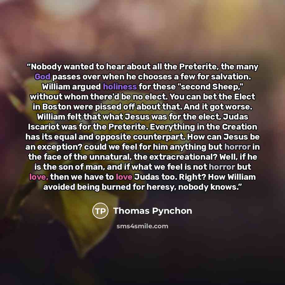 “Nobody wanted to hear about all the Preterite, the many God passes over when he chooses a few for salvation. William argued holiness for these "second Sheep," without whom there'd be no elect. You can bet the Elect in Boston were pissed off about that. And it got worse. William felt that what…” quote by Thomas Pynchon