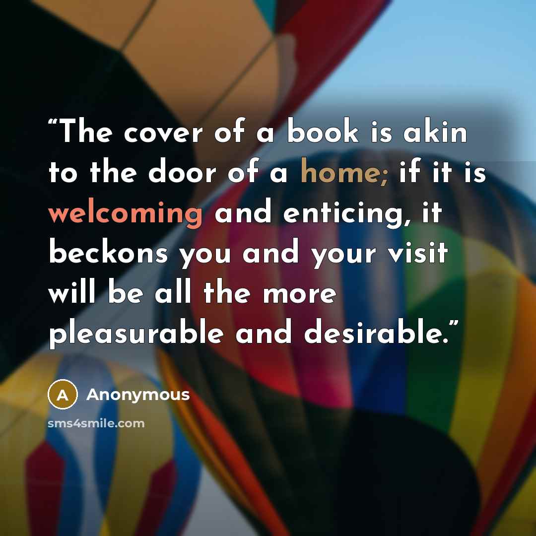 “The cover of a book is akin to the door of a home; if it is welcoming and enticing, it beckons you and your visit will be all the more pleasurable and desirable.” quote by Anonymous