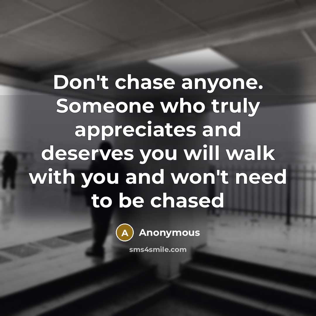 “Don't chase anyone. Someone who truly appreciates and deserves you will walk with you and won't need to be chased” quote by Anonymous