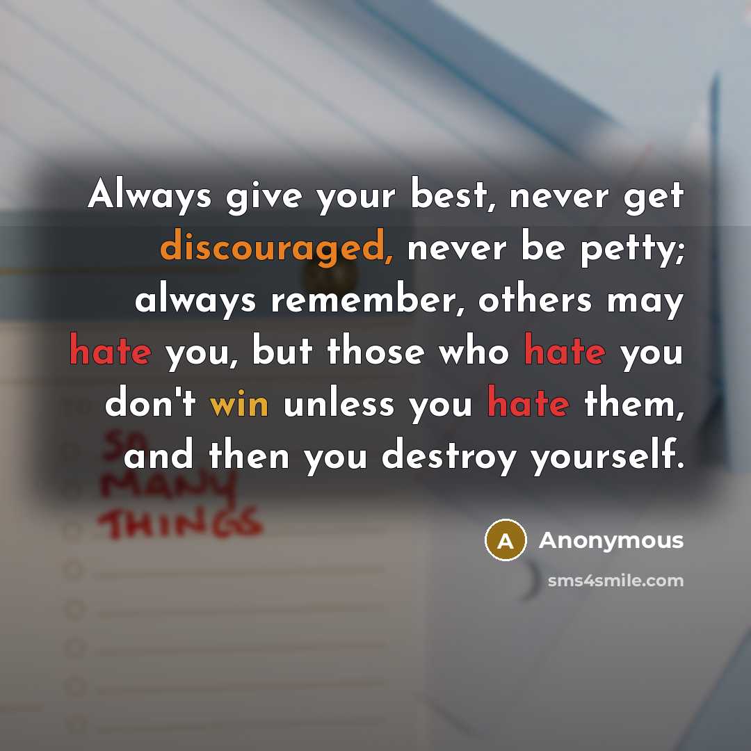 “Always give your best, never get discouraged, never be petty; always remember, others may hate you, but those who hate you don't win unless you hate them, and then you destroy yourself.” quote by Anonymous