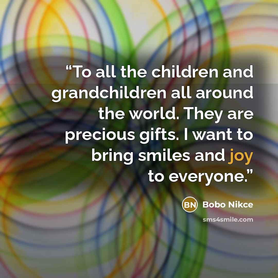“To all the children and grandchildren all around the world. They are precious gifts. I want to bring smiles and joy to everyone.” quote by Bobo Nikce