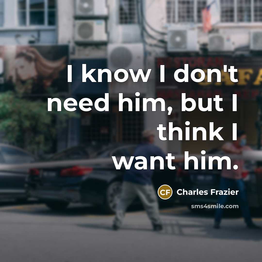 “I know I don't need him, but I think I…” quote by Charles Frazier