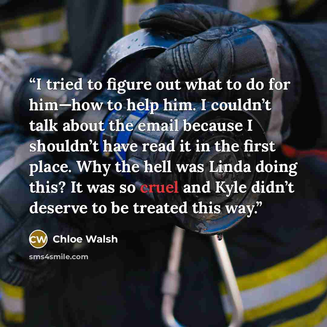 “I tried to figure out what to do for him—how to help him. I couldn’t talk about the email because I shouldn’t have read it in the first place. Why the hell was Linda doing this? It was so cruel and Kyle didn’t deserve to be treated this way.” quote by Chloe Walsh