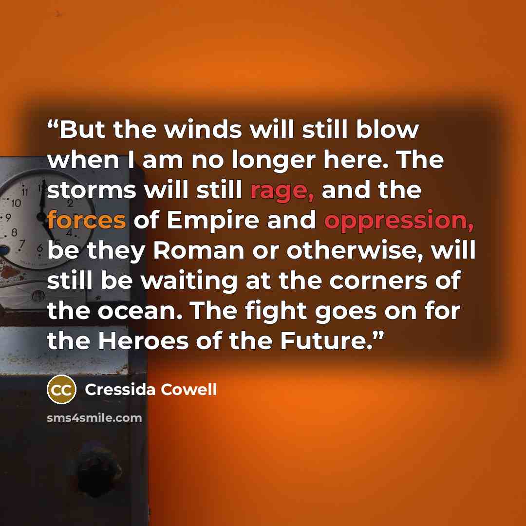 “But the winds will still blow when I am no longer here. The storms will still rage, and the forces of Empire and oppression, be they Roman or otherwise, will still be waiting at the corners of the ocean. The fight goes on for the Heroes of the Future.” quote by Cressida Cowell