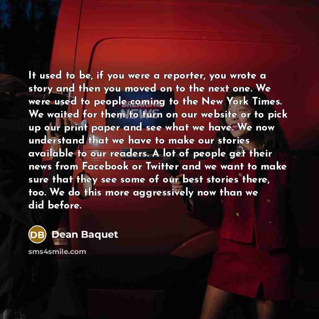 “It used to be, if you were a reporter, you wrote a story and then you moved on to the next one. We were used to people coming to the New York Times. We waited for them to turn on our website or to pick up our print paper and see what we have. We now understand that we have to make our stories…” quote by Dean Baquet