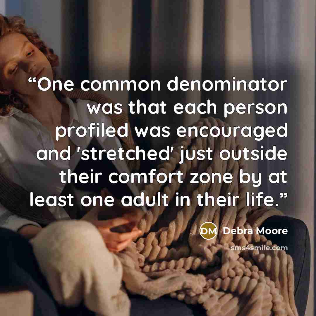 “One common denominator was that each person profiled was encouraged and 'stretched' just outside their comfort zone by at least one adult in their life.” quote by Debra Moore