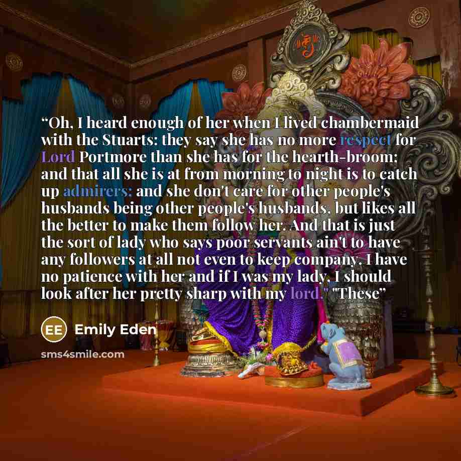 “Oh, I heard enough of her when I lived chambermaid with the Stuarts: they say she has no more respect for Lord Portmore than she has for the hearth-broom; and that all she is at from morning to night is to catch up admirers; and she don't care for other people's husbands being other people's…” quote by Emily Eden