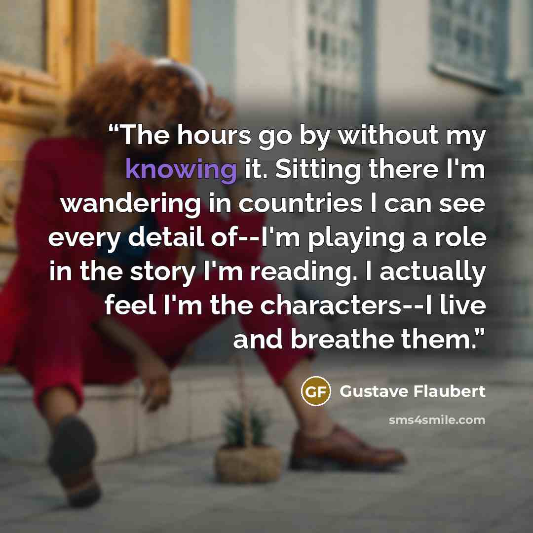 “The hours go by without my knowing it. Sitting there I'm wandering in countries I can see every detail of--I'm playing a role in the story I'm reading. I actually feel I'm the characters--I live and breathe them.” quote by Gustave Flaubert