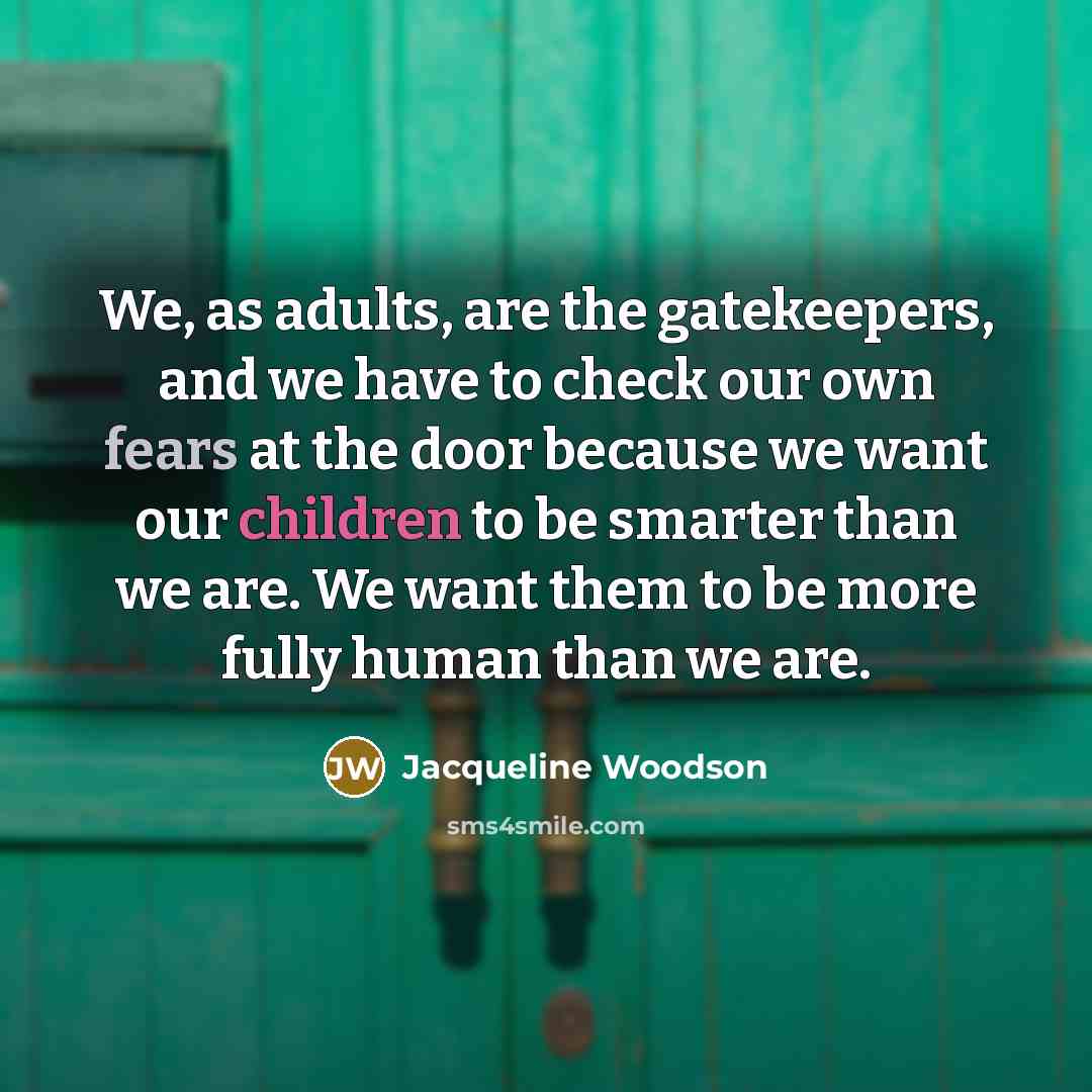 “We, as adults, are the gatekeepers, and we have to check our own fears at the door because we want our children to be smarter than we are. We want them to be more fully human than we are.” quote by Jacqueline Woodson