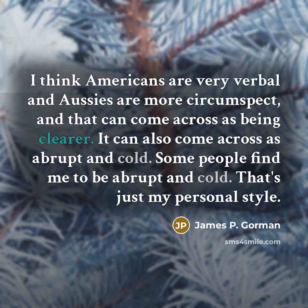 “I think Americans are very verbal and Aussies are more circumspect, and that can come across as being clearer. It can also come across as abrupt and cold. Some people find me to be abrupt and cold. That's just my personal style.” quote by James P. Gorman