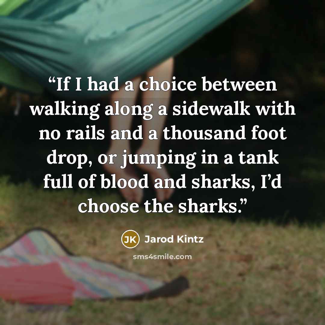 “If I had a choice between walking along a sidewalk with no rails and a thousand foot drop, or jumping in a tank full of blood and sharks, I’d choose the sharks.” quote by Jarod Kintz