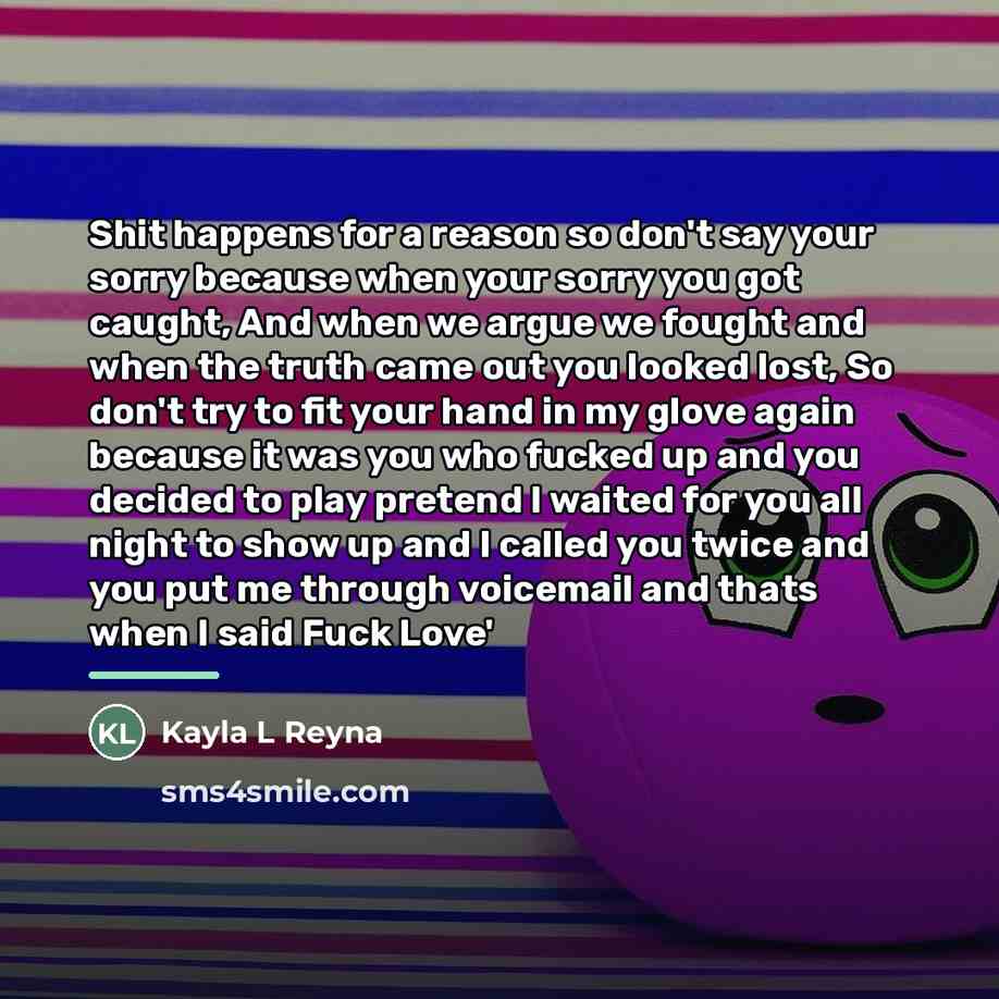 “Shit happens for a reason so don't say your sorry…” quote by Kayla L Reyna