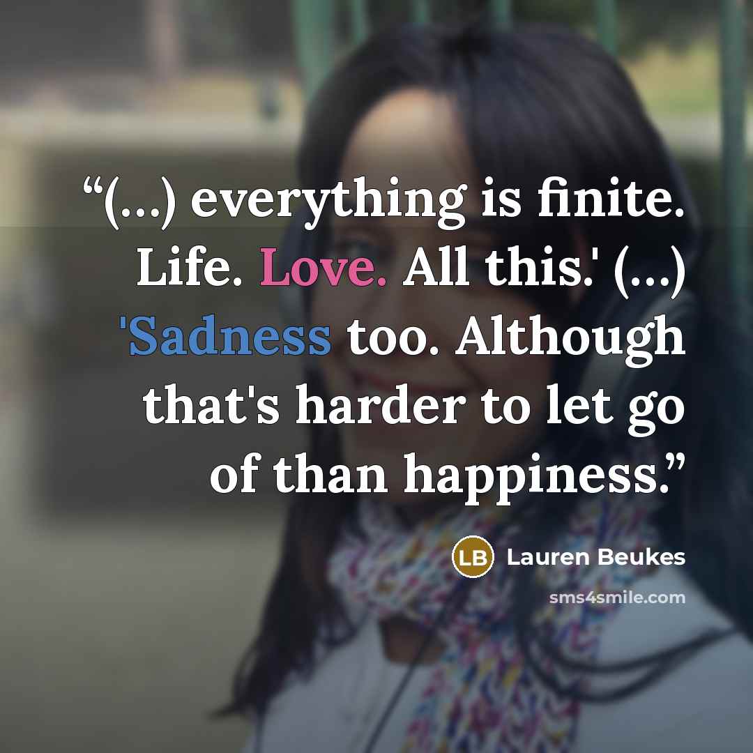 “(…) everything is finite. Life. Love. All this.' (…) 'Sadness too. Although that's harder to let go of than happiness.” quote by Lauren Beukes
